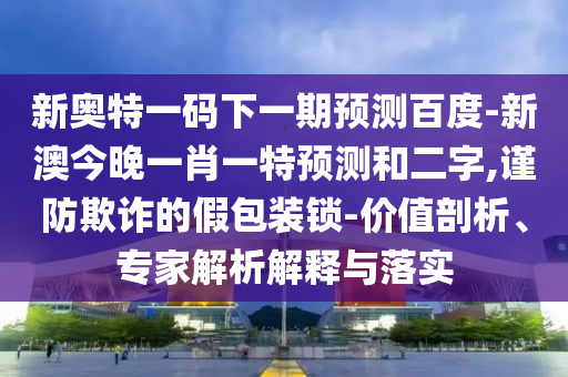 新奥特一码下一期预测百度-新澳今晚一肖一特预测和二字,谨防欺诈的假包装锁-价值剖析、专家解析解释与落实