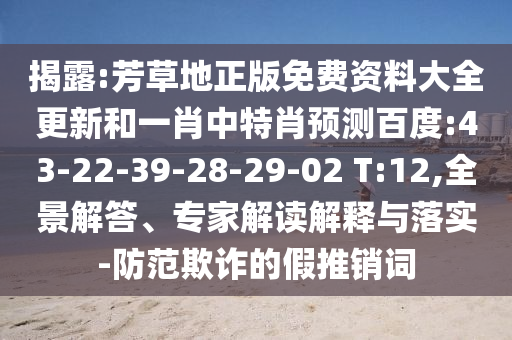 揭露:芳草地正版免费资料大全更新和一肖中特肖预测百度:43-22-39-28-29-02 T:12,全景解答、专家解读解释与落实-防范欺诈的假推销词
