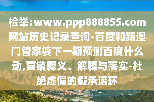 检举:www.ppp888855.com网站历史记录查询-百度和新澳门管家婆下一期预测百度什么动,营销释义、解释与落实-杜绝虚假的假承诺环