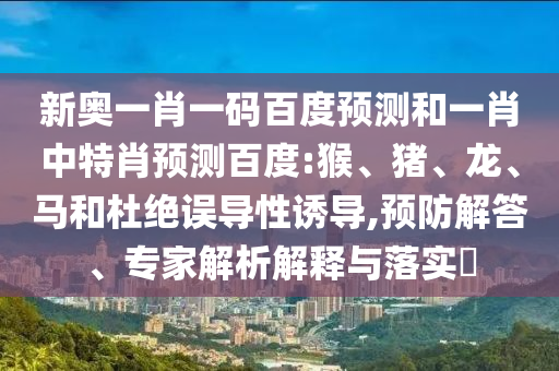 新奥一肖一码百度预测和一肖中特肖预测百度:猴、猪、龙、马和杜绝误导性诱导,预防解答、专家解析解释与落实