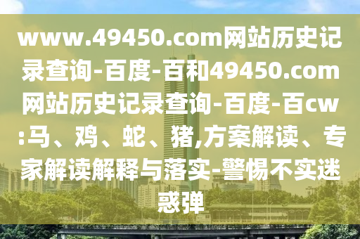www.49450.com网站历史记录查询-百度-百和49450.com网站历史记录查询-百度-百cw:马、鸡、蛇、猪,方案解读、专家解读解释与落实-警惕不实迷惑弹