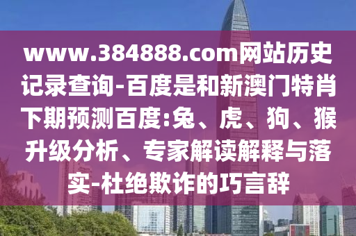 www.384888.com网站历史记录查询-百度是和新澳门特肖下期预测百度:兔、虎、狗、猴升级分析、专家解读解释与落实-杜绝欺诈的巧言辞