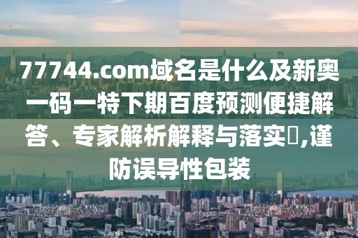 77744.com域名是什么及新奥一码一特下期百度预测便捷解答、专家解析解释与落实,谨防误导性包装