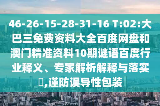 46-26-15-28-31-16 T:02:大巴三免费资料大全百度网盘和澳门精准资料10期谜语百度行业释义、专家解析解释与落实,谨防误导性包装