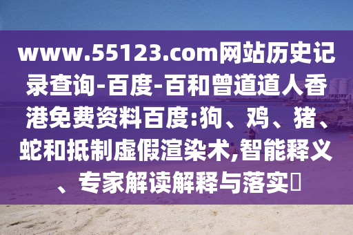 www.55123.com网站历史记录查询-百度-百和曾道道人香港免费资料百度:狗、鸡、猪、蛇和抵制虚假渲染术,智能释义、专家解读解释与落实