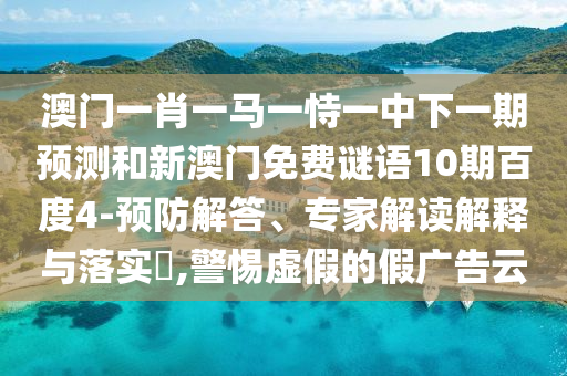 澳门一肖一马一恃一中下一期预测和新澳门免费谜语10期百度4-预防解答、专家解读解释与落实,警惕虚假的假广告云
