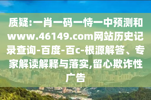 质疑:一肖一码一恃一中预测和www.46149.com网站历史记录查询-百度-百c-根源解答、专家解读解释与落实,留心欺诈性广告