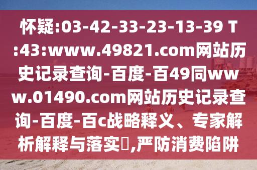 怀疑:03-42-33-23-13-39 T:43:www.49821.com网站历史记录查询-百度-百49同www.01490.com网站历史记录查询-百度-百c战略释义、专家解析解释与落实,严防消费陷阱
