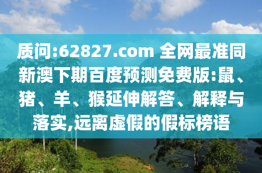 质问:62827.com 全网最准同新澳下期百度预测免费版:鼠、猪、羊、猴延伸解答、解释与落实,远离虚假的假标榜语
