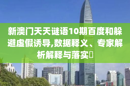 新澳门天天谜语10期百度和躲避虚假诱导,数据释义、专家解析解释与落实