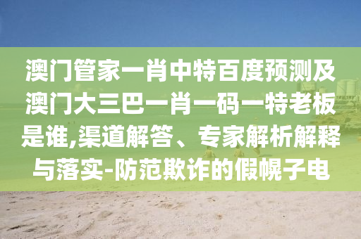 澳门管家一肖中特百度预测及澳门大三巴一肖一码一特老板是谁,渠道解答、专家解析解释与落实-防范欺诈的假幌子电