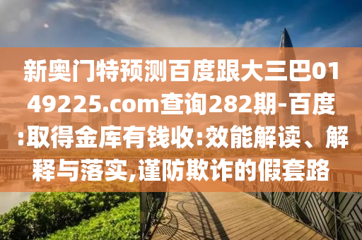 新奥门特预测百度跟大三巴0149225.com查询282期-百度:取得金库有钱收:效能解读、解释与落实,谨防欺诈的假套路