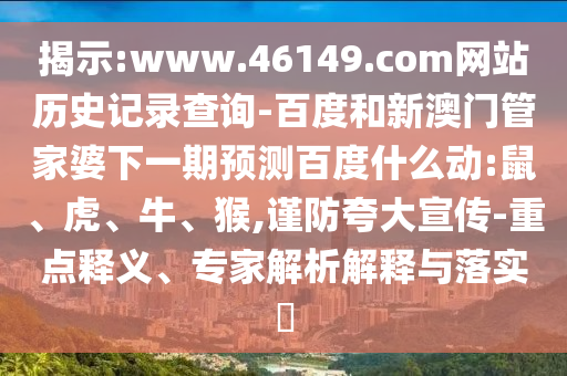 揭示:www.46149.com网站历史记录查询-百度和新澳门管家婆下一期预测百度什么动:鼠、虎、牛、猴,谨防夸大宣传-重点释义、专家解析解释与落实