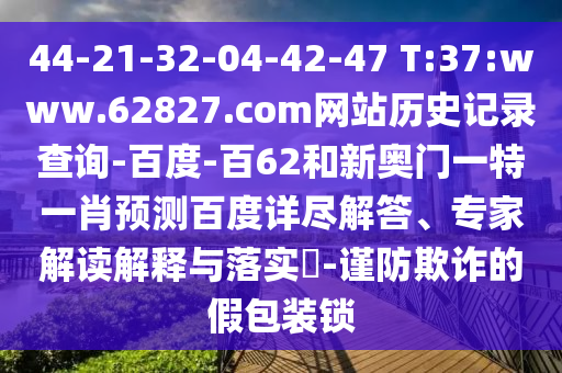 44-21-32-04-42-47 T:37:www.62827.com网站历史记录查询-百度-百62和新奥门一特一肖预测百度详尽解答、专家解读解释与落实-谨防欺诈的假包装锁