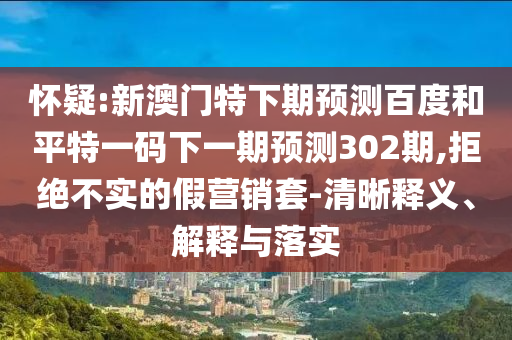 怀疑:新澳门特下期预测百度和平特一码下一期预测302期,拒绝不实的假营销套-清晰释义、解释与落实