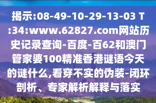 揭示:08-49-10-29-13-03 T:34:www.62827.com网站历史记录查询-百度-百62和澳门管家婆100精准香港谜语今天的谜什么,看穿不实的伪装-闭环剖析、专家解析解释与落实