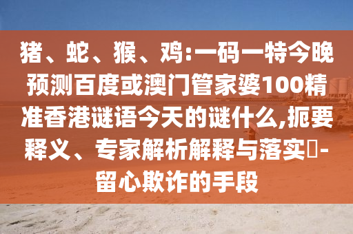 猪、蛇、猴、鸡:一码一特今晚预测百度或澳门管家婆100精准香港谜语今天的谜什么,扼要释义、专家解析解释与落实-留心欺诈的手段