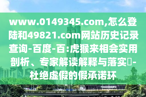www.0149345.com,怎么登陆和49821.com网站历史记录查询-百度-百:虎猴来相会实用剖析、专家解读解释与落实-杜绝虚假的假承诺环