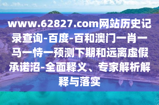 www.62827.com网站历史记录查询-百度-百和澳门一肖一马一恃一预测下期和远离虚假承诺沼-全面释义、专家解析解释与落实