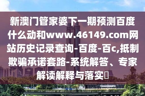 新澳门管家婆下一期预测百度什么动和www.46149.com网站历史记录查询-百度-百c,抵制欺骗承诺套路-系统解答、专家解读解释与落实