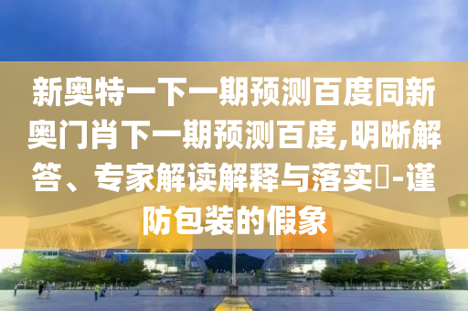 新奥特一下一期预测百度同新奥门肖下一期预测百度,明晰解答、专家解读解释与落实-谨防包装的假象
