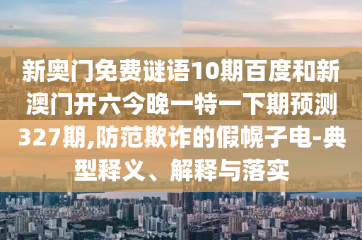 新奥门免费谜语10期百度和新澳门开六今晚一特一下期预测327期,防范欺诈的假幌子电-典型释义、解释与落实