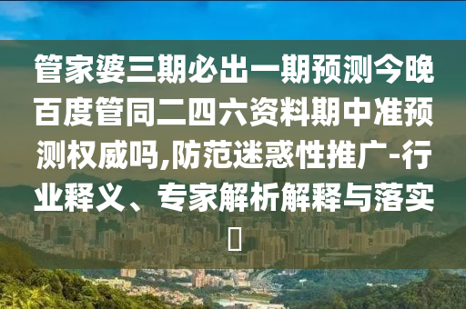 管家婆三期必出一期预测今晚百度管同二四六资料期中准预测权威吗,防范迷惑性推广-行业释义、专家解析解释与落实