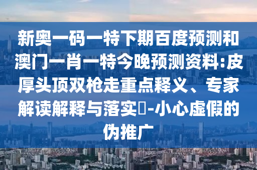 新奥一码一特下期百度预测和澳门一肖一特今晚预测资料:皮厚头顶双枪走重点释义、专家解读解释与落实-小心虚假的伪推广