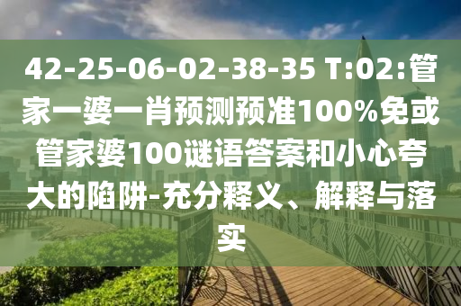 42-25-06-02-38-35 T:02:管家一婆一肖预测预准100%免或管家婆100谜语答案和小心夸大的陷阱-充分释义、解释与落实