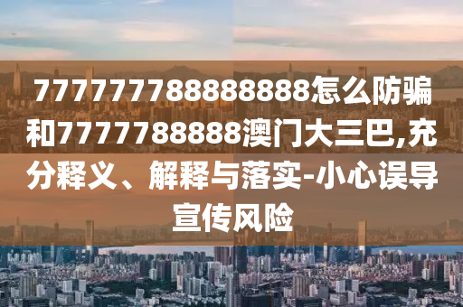 777777788888888怎么防骗和7777788888澳门大三巴,充分释义、解释与落实-小心误导宣传风险