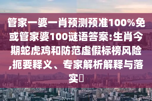 管家一婆一肖预测预准100%免或管家婆100谜语答案:生肖今期蛇虎鸡和防范虚假标榜风险,扼要释义、专家解析解释与落实