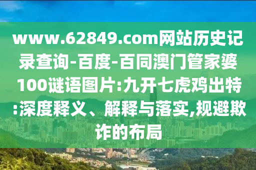 www.62849.com网站历史记录查询-百度-百同澳门管家婆100谜语图片:九开七虎鸡出特:深度释义、解释与落实,规避欺诈的布局