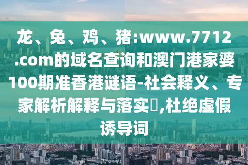 龙、兔、鸡、猪:www.7712.com的域名查询和澳门港家婆100期准香港谜语-社会释义、专家解析解释与落实,杜绝虚假诱导词