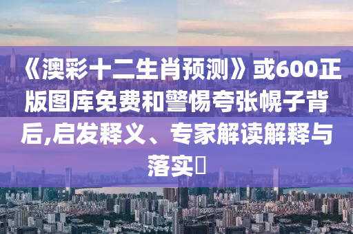《澳彩十二生肖预测》或600正版图库免费和警惕夸张幌子背后,启发释义、专家解读解释与落实