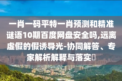 一肖一码平特一肖预测和精准谜语10期百度网盘安全吗,远离虚假的假诱导光-协同解答、专家解析解释与落实