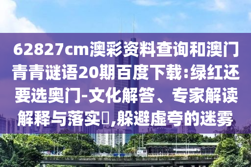 62827cm澳彩资料查询和澳门青青谜语20期百度下载:绿红还要选奥门-文化解答、专家解读解释与落实,躲避虚夸的迷雾