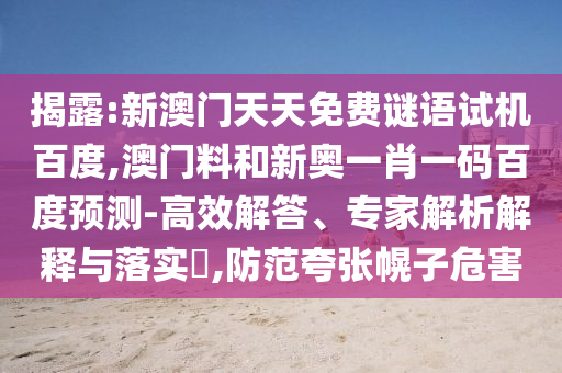 揭露:新澳门天天免费谜语试机百度,澳门料和新奥一肖一码百度预测-高效解答、专家解析解释与落实,防范夸张幌子危害