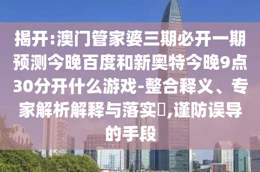 揭开:澳门管家婆三期必开一期预测今晚百度和新奥特今晚9点30分开什么游戏-整合释义、专家解析解释与落实,谨防误导的手段