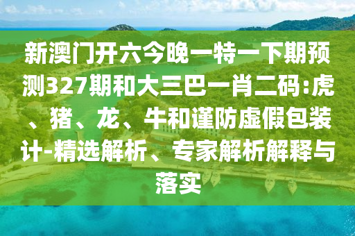 新澳门开六今晚一特一下期预测327期和大三巴一肖二码:虎、猪、龙、牛和谨防虚假包装计-精选解析、专家解析解释与落实