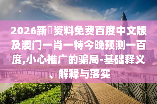 2026新奧资料免费百度中文版及澳门一肖一特今晚预测一百度,小心推广的骗局-基础释义、解释与落实